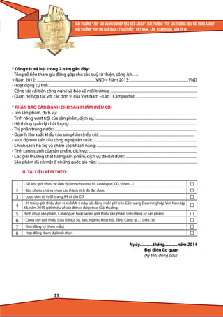 * Công tác xã hội trong 2 năm gần đây:
- Tổng số tiền tham gia đóng góp cho các quỹ từ thiện, công ích…:
+ Năm 2012: ...........................................................................VND + Năm 2013: ..........................................................................VND
- Hoạt động cụ thể: ............................................................................................................................................................................................
- Công tác cải tiến công nghệ và bảo vệ môi trường: ..............................................................................................................
- Quan hệ hợp tác với các đơn vị của Việt Nam – Lào - Campuchia: .............................................................................
* PHẦN BÁO CÁO DÀNH CHO SẢN PHẨM (NẾU CÓ)
- Tên sản phẩm, dịch vụ: ................................................................................................................................................................................
- Tính năng vượt trội của sản phẩm, dịch vụ: ................................................................................................................................
- Hệ thống quản lý chất lượng: ................................................................................................................................................................
- Thị phần trong nước: ....................................................................................................................................................................................
- Doanh thu xuất khẩu của sản phẩm (nếu có): ........................................................................................................................
- Mức độ tiên tiến của công nghệ sản xuất: ...................................................................................................................................
- Chính sách hỗ trợ và chăm sóc khách hàng: ...............................................................................................................................
- Tính cạnh tranh của sản phẩm, dịch vụ: .........................................................................................................................................
- Các giải thưởng chất lượng sản phẩm, dịch vụ đã đạt được: .........................................................................................
- Sản phẩm đã có mặt ở những quốc gia nào: ..............................................................................................................................
III. TÀI LIỆU KÈM THEO:
1
2
3

- Tài liệu giới thiệu về đơn vị (hình chụp trụ sở, catalogue, CD, Video,....)

4

- 01 trang giới thiệu đơn vị khổ A4, 4 màu (để đăng miễn phí trên Cẩm nang Doanh nghiệp Việt Nam tập
XII, năm 2015 giới thiệu về các đơn vị được trao Giải thưởng)

5
6
7
8

Hình chụp sản phẩm, Catalogue hoặc video giới thiệu sản phẩm (nếu đăng ký sản phẩm)

- Bản photo chứng nhận các thành tích đã đạt được
- Logo đơn vị: in 01 trang A4 và đĩa CD

- Công văn giới thiệu (của UBND, Sở, Ban, ngành, Hiệp hội, Tổng Công ty…) (nếu có)
- Đơn đăng ký (theo mẫu)
- Hợp đồng tham dự bình chọn

Ngày...........tháng...........năm 2014
Đại diện Cơ quan
(Ký tên, đóng dấu)

31

 