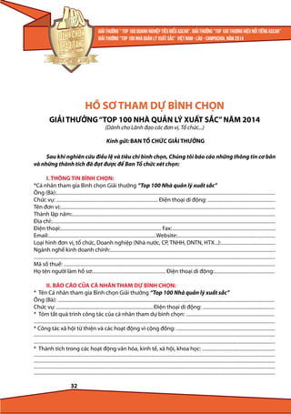 HỒ SƠ THAM DỰ BÌNH CHỌN
GIẢI THƯỞNG “TOP 100 NHÀ QUẢN LÝ XUẤT SẮC” NĂM 2014
(Dành cho Lãnh đạo các đơn vị, Tổ chức...)

Kính gửi: BAN TỔ CHỨC GIẢI THƯỞNG
Sau khi nghiên cứu điều lệ và tiêu chí bình chọn, Chúng tôi báo cáo những thông tin cơ bản
và những thành tích đã đạt được để Ban Tổ chức xét chọn:
I. THÔNG TIN BÌNH CHỌN:
*Cá nhân tham gia Bình chọn Giải thưởng “Top 100 Nhà quản lý xuất sắc”
Ông (Bà):.....................................................................................................................................................................................................................
Chức vụ: ................................................................................................... Điện thoại di động: ..................................................................
Tên đơn vị:.................................................................................................................................................................................................................
Thành lập năm:......................................................................................................................................................................................................
Địa chỉ:..........................................................................................................................................................................................................................
Điện thoại:.................................................................................................. Fax:.....................................................................................................
Email:......................................................................................................... Website:................................................................................................
Loại hình đơn vị, tổ chức, Doanh nghiệp (Nhà nước, CP, TNHH, DNTN, HTX...):.....................................................
Ngành nghề kinh doanh chính:.................................................................................................................................................................
...........................................................................................................................................................................................................................................
Mã số thuế: ..............................................................................................................................................................................................................
Họ tên người làm hồ sơ:....................................................................... Điện thoại di động:...........................................................
II. BÁO CÁO CỦA CÁ NHÂN THAM DỰ BÌNH CHỌN:
* Tên Cá nhân tham gia Bình chọn Giải thưởng “Top 100 Nhà quản lý xuất sắc”
Ông (Bà): ...................................................................................................................................................................................................................
Chức vụ: .............................................................................................. Điện thoại di động: ......................................................................
* Tóm tắt quá trình công tác của cá nhân tham dự bình chọn: ......................................................................................
...........................................................................................................................................................................................................................................
* Công tác xã hội từ thiện và các hoạt động vì cộng đồng: ................................................................................................
...........................................................................................................................................................................................................................................
...........................................................................................................................................................................................................................................
* Thành tích trong các hoạt động văn hóa, kinh tế, xã hội, khoa học: .......................................................................
...........................................................................................................................................................................................................................................
...........................................................................................................................................................................................................................................
...........................................................................................................................................................................................................................................
...........................................................................................................................................................................................................................................

32

 