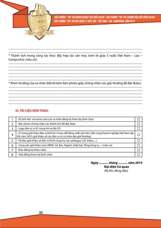 ...........................................................................................................................................................................................................................................
...........................................................................................................................................................................................................................................

* Thành tích trong công tác thúc đẩy hợp tác văn hóa, kinh tế giữa 3 nước Việt Nam – Lào –
Campuchia: (nếu có):
...........................................................................................................................................................................................................................................
...........................................................................................................................................................................................................................................
...........................................................................................................................................................................................................................................
...........................................................................................................................................................................................................................................
...........................................................................................................................................................................................................................................
...........................................................................................................................................................................................................................................

* Khen thưởng của cá nhân (liệt kê kèm bản photo giấy chứng nhận các giải thưởng đã đạt được):

...........................................................................................................................................................................................................................................
...........................................................................................................................................................................................................................................
...........................................................................................................................................................................................................................................
...........................................................................................................................................................................................................................................
...........................................................................................................................................................................................................................................
...........................................................................................................................................................................................................................................

III. TÀI LIỆU KÈM THEO:
1
2
3

- 02 ảnh 4x6 và name card của cá nhân đăng ký tham dự bình chọn

4

- 01 trang giới thiệu đơn vị khổ A4, 4 màu (để đăng miễn phí trên Cẩm nang Doanh nghiệp Việt Nam tập
XII, năm 2015 giới thiệu về các đơn vị có cá nhân đạt giải thưởng)

5
6
7
8

- Tài liệu giới thiệu về đơn vị (hình chụp trụ sở, catalogue, CD, Video,....)

- Bản photo chứng nhận các thành tích đã đạt được
- Logo đơn vị: in 01 trang A4 và đĩa CD

- Công văn giới thiệu (của UBND, Sở, Ban, Ngành, Hiệp hội, Tổng Công ty…) (nếu có)
- Đơn đăng ký (theo mẫu)
- Hợp đồng tham dự bình chọn

Ngày ........... tháng ........... năm 2014
Đại diện Cơ quan
(Ký tên, đóng dấu)

33

 