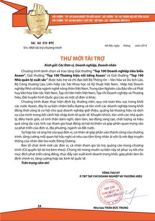 Số: 02 /CV- BTC

Hà Nội, ngày

V/v: Mời tài trợ chương trình

tháng

năm 2014

THƯ MỜI TÀI TRỢ
Kính gửi: Các Đơn vị, Doanh nghiệp, Doanh nhân
Chương trình bình chọn và trao tặng Giải thưởng “Top 100 Doanh nghiệp tiêu biểu
Asean”, Giải thưởng “Top 100 Thương hiệu nổi tiếng Asean” và Giải thưởng “Top 100
Nhà quản lý xuất sắc” được bảo trợ và chỉ đạo bởi Bộ Thông tin – Văn hóa và Du lịch Lào,
Bộ Công thương Lào, Liên hiệp các hội Khoa học và Kỹ thuật Việt Nam, Hiệp hội Doanh
nghiệp Nhỏ và Vừa ngành nghề nông thôn Việt Nam, Trung tâm Nghiên cứu Bảo tồn và Phát
huy Văn hóa Dân tộc Việt Nam, Tạp chí Văn hiến Việt Nam, Tạp chí Doanh nghiệp và Thương
hiệu, Đài truyền hình Quốc gia Lào và một số đơn vị khác.
Chương trình được thực hiện định kỳ, thường niên, quy mô toàn khu vực trong khối
các nước Asean, đây là sự kiện nhằm biểu dương và tôn vinh các doanh nghiệp trong khối
đồng thời cũng là cơ hội cho quý doanh nghiệp giới thiệu, quảng bá thương hiệu và dịch
vụ của mình trong bối cảnh hội nhập kinh tế quốc tế. Khuyến khích, tôn vinh các nhà quản
lý, điều hành giỏi, có tinh thần dám nghĩ, dám làm, lao động sáng tạo, chất lượng và hiệu
quả công tác cao, tích cực tham gia hoạt động xã hội từ thiện và góp phần quan trọng vào
sự phát triển của đơn vị, địa phương, ngành và đất nước.
Sự hợp tác và ủng hộ của quý đơn vị, cá nhân sẽ góp phần vào thành công của chương
trình, tăng cường mối quan hệ hữu nghị và nêu cao tấm lòng nhân ái vốn là nét đẹp truyền
thống của nhân dân ba nước Đông Dương.
Ban tổ chức kính mời các đơn vị, cá nhân tham gia tài trợ, quảng cáo trong chương
trình (Có quyền lợi tài trợ kèm theo). Chúng tôi mong muốn sự kiện này sẽ phục vụ tốt cho
mục đích phát triển cộng đồng, thúc đẩy sản xuất kinh doanh trong khối, góp phần làm ổn
định chính trị, tăng cường hợp tác kinh tế quốc tế.
Trân trọng cảm ơn!
TỔNG THƯ KÝ
P. TBT TẠP CHÍ DOANH NGHIỆP VÀ THƯƠNG HIỆU

34

Nhà báo TRẦN ĐỨC TRUNG

 