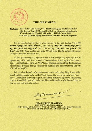 THƯ CHÚC MỪNG
Kính gửi: - Ban Tổ chức Giải thưởng “Top 100 Doanh nghiệp tiêu biểu xuất sắc”
Giải thưởng “Top 100 Thương hiệu, Dịch vụ, Sản phẩm hội nhập quốc
tế”, Giải thưởng “Top 100 Nhà quản lý Tài Đức” năm 2013
- Các Đơn vị, Doanh nghiệp, Doanh nhân Việt Nam – Lào – Campuchia.

Tôi rất vinh hạnh được Ban tổ chức mời dự và trao giải thưởng “Top 100
Doanh nghiệp tiêu biểu xuất sắc”, Giải thưởng “Top 100 Thương hiệu, Dịch
vụ, Sản phẩm hội nhập quốc tế”, Giải thưởng “Top 100 Nhà quản lý Tài
Đức” năm 2013 được tổ chức vào ngày 22/2/2014 tại Thủ đô Viêng Chăn, nước
Cộng hòa Dân chủ Nhân dân Lào.
Lễ trao giải thưởng có ý nghĩa nói trên là một sự kiện có ý nghĩa đặc biệt, là
nguồn động viên khích lệ to lớn đối với doanh nhân, doanh nghiệp Việt Nam –
Lào – Campuchia nói riêng và ASEAN nói chung, góp phần thúc đẩy tình đoàn
kết hữu nghị giữa các dân tộc và quá trình hội nhập của các nước trong khu vực
với kinh tế thế giới.
Tôi xin chúc Ban tổ chức thành công và xin chúc cộng đồng doanh nhân,
doanh nghiệp của các nước ASEAN nói chung, đặc biệt là ba nước Việt Nam –
Lào – Campuchia, giữ vững và phát huy những thành quả đạt được, tăng cường
hợp tác kinh tế hiệu quả, góp phần thúc đẩy tình hữu nghị truyền thống tốt đẹp và
hợp tác mọi mặt giữa các nước./.

Tiến sỹ NGUYỄN THANH SƠN
THỨ TRƯỞNG BỘ NGOẠI GIAO
CHỦ NHIỆM ỦY BAN NHÀ NƯỚC VỀ NGƯỜI VIỆT NAM Ở NƯỚC NGOÀI
CHỦ TỊCH ỦY BAN QUỐC GIA UNESCO VIỆT NAM

 