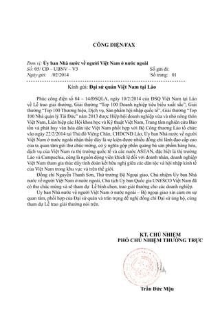 CÔNG ĐIỆN/FAX
Đơn vị: Ủy ban Nhà nước về người Việt Nam ở nước ngoài
Số: 05/ CĐ – UBNV – V3
Số gửi đi:
Ngày gửi: /02/2014
Số trang: 01

Kính gửi: Đại sứ quán Việt Nam tại Lào
Phúc công điện số 84 – 14/ĐSQLA, ngày 10/2/2014 của ĐSQ Việt Nam tại Lào
về Lễ trao giải thưởng, Giải thưởng “Top 100 Doanh nghiệp tiêu biểu xuất sắc”, Giải
thưởng “Top 100 Thương hiệu, Dịch vụ, Sản phẩm hội nhập quốc tế”, Giải thưởng “Top
100 Nhà quản lý Tài Đức” năm 2013 được Hiệp hội doanh nghiệp vừa và nhỏ nông thôn
Việt Nam, Liên hiệp các Hội khoa học và Kỹ thuật Việt Nam, Trung tâm nghiên cứu Bảo
tồn và phát huy văn hóa dân tộc Việt Nam phối hợp với Bộ Công thương Lào tổ chức
vào ngày 22/2/2014 tại Thủ đô Viêng Chăn, CHDCND Lào, Ủy ban Nhà nước về người
Việt Nam ở nước ngoài nhận thấy đây là sự kiện được nhiều đồng chí lãnh đạo cấp cao
của ta quan tâm gửi thư chúc mừng, có ý nghĩa góp phần quảng bá sản phẩm hàng hóa,
dịch vụ của Việt Nam ra thị trường quốc tế và các nước ASEAN, đặc biệt là thị trường
Lào và Campuchia, cũng là nguồn động viên khích lệ đối với doanh nhân, doanh nghiệp
Việt Nam tham gia thúc đẩy tình đoàn kết hữu nghị giữa các dân tộc và hội nhập kinh tế
của Việt Nam trong khu vực và trên thế giới.
Đồng chí Nguyễn Thanh Sơn, Thứ trưởng Bộ Ngoại giao, Chủ nhiệm Ủy ban Nhà
nước về người Việt Nam ở nước ngoài, Chủ tịch Ủy ban Quốc gia UNESCO Việt Nam đã
có thư chúc mừng và sẽ tham dự Lễ bình chọn, trao giải thưởng cho các doanh nghiệp.
Ủy ban Nhà nước về người Việt Nam ở nước ngoài – Bộ ngoại giao xin cảm ơn sự
quan tâm, phối hợp của Đại sứ quán và trân trọng đề nghị đồng chí Đại sứ ủng hộ, cùng
tham dự Lễ trao giải thưởng nói trên.

KT. CHỦ NHIỆM
PHÓ CHỦ NHIỆM THƯỜNG TRỰC

Trần Đức Mậu

 