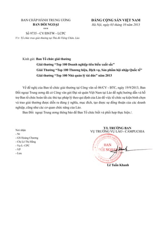 BAN CHẤP HÀNH TRUNG ƯƠNG
BAN ĐỐI NGOẠI
***
Số 9735 - CV/ĐNTW - LCPC

ĐẢNG CỘNG SẢN VIỆT NAM
Hà Nội, ngày 03 tháng 10 năm 2013

V/v: Tổ chức trao giải thưởng tại Thủ đô Viêng Chăn, Lào

Kính gửi: Ban Tổ chức giải thưởng
Giải thưởng “Top 100 Doanh nghiệp tiêu biểu xuất sắc”
Giải Thưởng “Top 100 Thương hiệu, Dịch vụ, Sản phẩm hội nhập Quốc tế”
Giải thưởng “Top 100 Nhà quản lý tài đức” năm 2013
Về đề nghị của Ban tổ chức giải thưởng tại Công văn số 06/CV - BTC, ngày 19/9/2013, Ban
Đối ngoại Trung ương đã có Công văn gửi Đại sứ quán Việt Nam tại Lào đề nghị hướng dẫn và hỗ
trợ Ban tổ chức hoàn tất các thủ tục pháp lý theo qui định của Lào để việc tổ chức sự kiện bình chọn
và trao giải thưởng được diễn ra đúng ý nghĩa, mục đích, tạo được sự đồng thuận của các doanh
nghiệp, cũng như các cơ quan chức năng của Lào.
Ban Đối ngoại Trung ương thông báo để Ban Tổ chức biết và phối hợp thực hiện./.

Nơi nhận
- Nt
- GS Hoàng Chương
- Chị Lê Thị Hằng
- Vụ L- CPC
- VP
- Lưu

T/L TRƯỞNG BAN
VỤ TRƯỞNG VỤ LÀO - CAMPUCHIA

Lê Tuấn Khanh

 