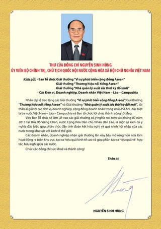 THƯ CỦA ĐỒNG CHÍ NGUYỄN SINH HÙNG
ỦY VIÊN BỘ CHÍNH TRỊ, CHỦ TỊCH QUỐC HỘI NƯỚC CỘNG HÒA XÃ HỘI CHỦ NGHĨA VIỆT NAM
Kính gửi: - Ban Tổ chức Giải thưởng “Vì sự phát triển cộng đồng Asean”
Giải thưởng “Thương hiệu nổi tiếng Asean”
Giải thưởng “Nhà quản lý xuất sắc thời kỳ đổi mới”
- Các Đơn vị, Doanh nghiệp, Doanh nhân Việt Nam – Lào – Campuchia
Nhân dịp lễ trao tặng các Giải thưởng “Vì sự phát triển cộng đồng Asean”, Giải thưởng
“Thương hiệu nổi tiếng Asean” và Giải thưởng “Nhà quản lý xuất sắc thời kỳ đổi mới”, tôi
thân ái gửi tới các đơn vị, doanh nghiệp, cộng đồng doanh nhân trong khối ASEAN, đặc biệt
là ba nước Việt Nam – Lào – Campuchia và Ban tổ chức lời chúc thành công tốt đẹp.
Việc Ban Tổ chức sẽ làm Lễ trao các giải thưởng có ý nghĩa nói trên vào tháng 07 năm
2013 tại Thủ đô Viêng Chăn, nước Cộng hòa Dân chủ Nhân dân Lào, là một sự kiện có ý
nghĩa đặc biệt, góp phần thúc đẩy tình đoàn kết hữu nghị và quá trình hội nhập của các
nước trong khu vực với kinh tế thế giới.
Các doanh nhân, doanh nghiệp nhận giải thưởng lần này hãy mở rộng hơn nữa tầm
hoạt động ra toàn khu vực, tạo ra hiệu quả kinh tế cao và góp phần tạo ra hiệu quả về hợp
tác, hữu nghị giữa các nước.
Chúc các đồng chí sức khoẻ và thành công!
Thân ái!

NGUYỄN SINH HÙNG
4

 
