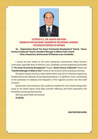LETTER BY H.E., MR. NGUYEN SINH HUNG
MEMBER OF THE POLITBURO, CHAIRMAN OF THE NATIONAL ASSEMBLY,
THE SOCIALIST REPUBLIC OF VIETNAM
To: - Organization Board “For Asean Community Development” Award, “Asean
Famous Trademark” Award, “Excellent Manager In Reform Time” Award
- Units, Enterprises, Businessmen Of Vietnam-Laos-Cambodia.
I convey my best wishes to the units, enterprises, businessmen, Asean business
community, especially those of Vietnam, Laos, Cambodia, and the Organizing Committee
of “For Asean Community Development” Award, “Asean Famous Trademark” Award and
“Excellent Manager In Reform Time” Award on the occasion of this awarding ceremony.
The above Awards ceremony, which will be held in July, 2013 in Vientiane Capital, Lao
Peoples Democratic Republic by the Organizing Board, is a significant event, contributing
to the promotion of solidarity and integration of the regional countries into the world
economy.
Businessmen and enterprises that would be awarded this time should enlarge their
scope to the whole region, bring high economic efficiency and build cooperation and
friendship among regional countries.
Wish you good health and success!
Cordially,

NGUYEN SINH HUNG

6

 