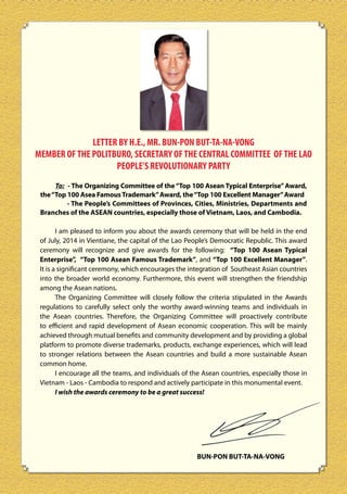 LETTER BY H.E., MR. BUN-PON BUT-TA-NA-VONG
MEMBER OF THE POLITBURO, SECRETARY OF THE CENTRAL COMMITTEE OF THE LAO
PEOPLE’S REVOLUTIONARY PARTY
To: - The Organizing Committee of the “Top 100 Asean Typical Enterprise” Award,
the “Top 100 Asea Famous Trademark” Award, the “Top 100 Excellent Manager” Award
- The People’s Committees of Provinces, Cities, Ministries, Departments and
Branches of the ASEAN countries, especially those of Vietnam, Laos, and Cambodia.
I am pleased to inform you about the awards ceremony that will be held in the end
of July, 2014 in Vientiane, the capital of the Lao People’s Democratic Republic. This award
ceremony will recognize and give awards for the following: “Top 100 Asean Typical
Enterprise”, “Top 100 Asean Famous Trademark”, and “Top 100 Excellent Manager”.
It is a significant ceremony, which encourages the integration of Southeast Asian countries
into the broader world economy. Furthermore, this event will strengthen the friendship
among the Asean nations.
The Organizing Committee will closely follow the criteria stipulated in the Awards
regulations to carefully select only the worthy award-winning teams and individuals in
the Asean countries. Therefore, the Organizing Committee will proactively contribute
to efficient and rapid development of Asean economic cooperation. This will be mainly
achieved through mutual benefits and community development and by providing a global
platform to promote diverse trademarks, products, exchange experiences, which will lead
to stronger relations between the Asean countries and build a more sustainable Asean
common home.
I encourage all the teams, and individuals of the Asean countries, especially those in
Vietnam - Laos - Cambodia to respond and actively participate in this monumental event.
I wish the awards ceremony to be a great success!

BUN-PON BUT-TA-NA-VONG

 