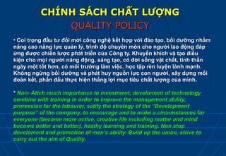 CHÍNH SÁCH CHẤT LƯỢNG
              QUALITY POLICY
• Coi trọng đầu tư đổi mới công nghệ kết hợp với đào tạo, bồi dưỡng nhằm
nâng cao năng lực quản lý, trình độ chuyên môn cho người lao động đáp
ứng được chiến lược phát triển của Công ty. Khuyến khích và tạo điều
kiện cho mọi người năng động, sáng tạo, có đời sống vật chất, tinh thần
ngày một tốt hơn, có môi trường làm việc, học tập rèn luyện lành mạnh.
Không ngừng bồi dưỡng và phát huy nguồn lực con người, xây dựng mối
đoàn kết, phấn đấu thực hiện thắng lợi mục tiêu chất lượng của mình.

* Non- Attch much importance to investment, develoment of technology
combine with training in order to improve the management ability,
proression for the labourer, satify the strategy of the “Development
purpose” of the company, to encourage and to make a circumstances for
everyone (become more active, creative life including matter and mind
become better and better), heathy learning and training. Non stop
develoment and promotion of men’s ability. Build up the union, strive to
carry out the aim of Quality.
 