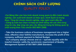 CHÍNH SÁCH CHẤT LƯỢNG
             QUALITY POLICY

-Coi Nâng tầm văn hóa kinh doanh trong quản lý điều hành doanh
nghiệp, sản xuất kinh doanh có hiệu quả, minh bạch và trung
thực. Tăng lợi nhuận doanh nghiệp, nộp ngân sách đầy đủ.
- Công ty luôn lựa chọn và hợp tác bình đẳng với các nhà cung
ứng tin cậy, đáp ứng các yêu cầu đồng bộ trong hệ thống quản lý
chất lượng theo Tiêu chuẩn ISO 9001:2008.

- Take the business culture of business management into a higher
view, effective clear faithful manufacture, Increase the profit of the
company, sufficent payment to Natinal Budget.
- Our company always choose and co – operate equality with the
trasrful investor, satify the synchronic requirement of Quality
Management System of ISO 9001:2008 Standard.
 