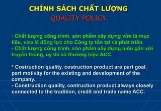 CHÍNH SÁCH CHẤT LƯỢNG
           QUALITY POLICY

- Chất lượng công trình, sản phẩm xây dựng vừa là mục
tiêu, vừa là động lực cho Công ty tồn tại và phát triển.
- Chất lượng công trình, sản phẩm xây dựng luôn gắn với
truyền thống, uy tín và thương hiệu ACC

* Costruction quality, costruction product are part goal,
part motivity for the existing and development of the
company.
- Construction quality, contruction product always closely
connected to the tradition, credit and trade name ACC.
 