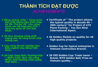 THÀNH TÍCH ĐẠT ĐƯỢC
                        ACHIEVEMENTS
♦ Bằng chứng nhận “ Công trình     ♦ Certificate of “ The project attains
   đạt chất lượng tiêu biểu thập      the typical quality in decade 90 –
   kỷ 90- Thế kỷ 20” cho công         20th century” for Project of A75
   trình sân đỗ máy bay A75 –
   Sân bay quốc tế Tân Sơn            Plane Parking – Tan Son Nhat
   Nhất.                              International Aiport.

♦ 46 Huy chương vàng chất          ♦ 46 Golden Medals on quality for 46
   lượng cho 46 công trình chất
   lượng cao.                         high quality projects.

♦ Cúp vàng doanh nghiệp tiêu       ♦ Golden Cup for typical enterprise in
   biểu ngành xây dựng Việt          Vietnam Contruction Branch.
   Nam.

♦ 26 Cúp vàng ISO; Thương hiệu     ♦ 26 ISO Golden Cup; Trade name –
   – Nhãn hiệu; Quả cầu vàng          Brand; WTO Golden Ball; Prize on
   WTO; Giải thưởng chất lượng        Vietnam quality…
   Việt Nam….
 