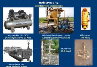 ThiÕt bÞ thi c«ng
                            construction equipments




  Máy nén khí 15-37 KW            Hệ thống định lượng xi măng      Đầu khoan
(Air compressor 15-37 KW)        (Cement Quantitative system)     (Drill head)




                                                    Mũi khoan
                                                   (Drill head)




   Bơm áp lực cao
 