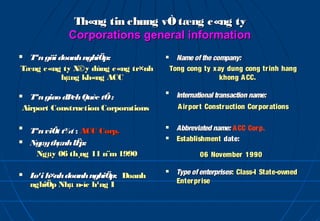 Th«ng tin chung vÒ tæng c«ng ty
             Corporations general information
 Tªn gäi doanh nghiÖp:                  Name of the company:
Tæng c«ng ty X©y dùng c«ng tr×nh        Tong cong ty x ay dung cong tr inh hang
           hµng kh«ng ACC                               khong A CC.

 Tªn giao dÞ Quèc tÕ :
             ch
                                    
                                          International transaction name:
Airport Construction Corporations         A irpor t Constr uction Cor porations


    Tªn viÕt t¾t : ACC Corp.
                                         Abbreviated name: A CC Cor p.
                                         Establishment date:
   Ngµy thµnh lË  p:
      Ngµy 06 th¸ng 11 n¨m 1990                   06 November 1990

   L h×nh doanh nghiÖp: Doanh
     o¹i
                                         Type of enterprises: Class-I State-owned
    nghiÖp Nhµ n­íc h¹ng I                Enter pr ise
 