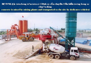 B£ T¤NG §¦ trén b»ng tr¹m trén cè ®Þnh vµ vËn chuyÓn ®Õn hiÖn tr­êng b»ng xe
            îc
                                   chuyªn dông
concrete is mixed by mixing plants and transported to the site by dedicates vehicles)
 
