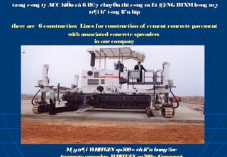 tæng c«ng ty ACC hiÖn cã 6 D©y chuyÒn thi c«ng mÆt §¦
                                                    êNG BTXM b»ng m¸y
                           tr¶i bª t«ng liªn hîp

there are 6 construction Lines for construction of cement concrete pavement
                     with associated concrete spreaders
                               in our company




                   M y tr¶i W ITGE sp500 – ch liªn bang ®
                    ¸        R    N                      øc
 