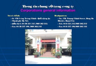 Th«ng tin chung vÒ tæng c«ng ty
             Corporations general information
Trô së chÝnh:                                   Headquarters:
   - Sè 178 ®­êng Tr­êng Chinh - QuËn §èng §a      - No. 178, Truong Chinh Street, Dong Da
   - Thµnh phè Hµ Néi.                             District, Hanoi City
   - §iÖn tho¹i: 04 38 521 545 /069 562 312.       - Tel.: 04 8 521.545/069 562.312
   - Fax: 04 38 537 196 /069 562.542               - Fax: 04 8 537 196/069 562 542
 