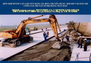 HỖN HỢP BTXM VẬN CHUYỂN BẰNG XE BỒN CHUYÊN DỤNG RỒI ĐỔ VÀO DẢI THI
               CÔNG SAU ĐÓ SAN SƠ BỘ BẰNG MÁY ĐÀO

       MIXED cement concrete TRANSPORTed by CAR W     ITH TANK SPECIAl
       THEN INTO TEST tRIPS then preliminary levelling by EXCAVATORS
 