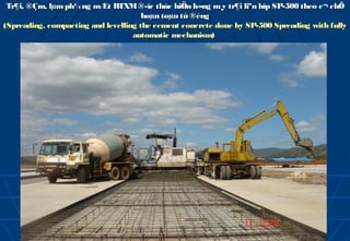 Tr¶i, ®Çm, lµm ph¼ ng mÆt BTXM ®­îc thùc hiÖn b»ng m¸y tr¶i liªn hîp SP-500 theo c¬ chÕ
                                      hoµn toµn tù ®éng
(Spreading, compacting and levelling the cement concrete done by SP-500 Spreading with fully
                                   automatic mechanism)
 