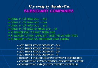 C¸c c«ng ty thµnh viªn
             SUBSIDIARY COMPANIES
♦   CÔNG TY CỔ PHẦN ACC – 243
♦   CÔNG TY CỔ PHẦN ACC – 244
♦   CÔNG TY CỔ PHẦN ACC – 245
♦   CÔNG TY CỔ PHẦN XI MĂNG ACC – 78
♦   XÍ NGHIỆP ĐẦU TƯ PHÁT TRIỂN NHÀ
♦   XÍ NGHIỆP TƯ VẤN, KHẢO SÁT THIẾT KẾ VÀ KIẾN TRÚC
♦   XÍ NGHIỆP TƯ VẤN VÀ KIỂM ĐỊNH CHẤT LƯỢNG

        ♦ ACC JOINT STOCK COMPANY – 243
        ♦ ACC JOINT STOCK COMPANY – 244
        ♦ ACC JOINT STOCK COMPANY – 245
        ♦ ACC JOINT STOCK COMPANY – 78
        ♦ HOUSING DEVELOPMENT INVESTMENT ENTERPRISE
        ♦ CONSSULTING VEYINIY DESING ANDCONCHITECTURE
        ♦ CONSSULTING AND QUALITY TESTING ENPEPLISE
 