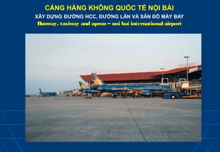 CẢNG HÀNG KHÔNG QUỐC TẾ NỘI BÀI
XÂY DỰNG ĐƯỜNG HCC, ĐƯỜNG LĂN VÀ SÂN ĐỖ MÁY BAY
Runway, taxiway and apron – noi bai international airport
 