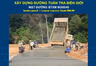 XÂY DỰNG ĐƯỜNG TUẦN TRA BIÊN GIỚI
        MẶT ĐƯỜNG BTXM M300/40
    border patrol – cement concrete Grade300/
                                            40
 