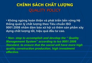 CHÍNH SÁCH CHẤT LƯỢNG
           QUALITY POLICY

• Không ngừng hoàn thiện và phát triển bền vững Hệ
thống quản lý chất lượng theo Tiêu chuẩn ISO
9001:2008 nhằm đảm bảo xã hội có thêm sản phẩm xây
dựng chất lượng tốt, hiệu quả đầu tư cao.

* Non- stop to accomplish and develop the “ Quality
Managememt System” according to Iso 9001:2008
Standard, to ensure that the social will have more high
quality construction production, high investment
effective.
 