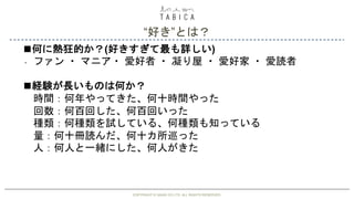 “好き”とは？
COPYRIGHT © GAIAX CO.LTD. ALL RIGHTS RESERVED.COPYRIGHT © GAIAX CO.LTD. ALL RIGHTS RESERVED.
・
◼何に熱狂的か？(好きすぎて最も詳しい)
ファン ・ マニア・ 愛好者 ・ 凝り屋 ・ 愛好家 ・ 愛読者
◼経験が長いものは何か？
時間：何年やってきた、何十時間やった
回数：何百回した、何百回いった
種類：何種類を試している、何種類も知っている
量：何十冊読んだ、何十カ所巡った
人：何人と一緒にした、何人がきた
 