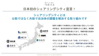 日本初のシェアリングシティ宣言！
COPYRIGHT © GAIAX CO.LTD. ALL RIGHTS RESERVED. 29
シェアリングシティとは
公助ではなく共助で自治体の課題を解決する取り組みです
世界に先駆けて本格的な人口減少社会に突入している日
本社会は、地方自治体の少子高齢化や人工減少、財政難
など、さまざまな問題を抱えており、持続可能な社会の
実現に向けて新たな仕組みが求められています。
そのような中、行政からの「公助」だけではなく、「シ
ェア」による「共助」により、持続可能な社会を実現し
ようとする自治体を「シェアリングシティ」と呼んでい
ます。
COPYRIGHT © GAIAX CO.LTD. ALL RIGHTS RESERVED.
 