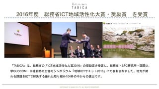 2016年度 総務省ICT地域活性化大賞・奨励賞 を受賞
COPYRIGHT © GAIAX CO.LTD. ALL RIGHTS RESERVED. 30
「TABICA」は、総務省の「ICT地域活性化大賞2016」の奨励賞を受賞し、総務省・SFC研究所・国際大
学GLOCOM・日経新聞の主催のシンポジウム「地域ICTサミット2016」にて表彰されました。地方が関
わる課題をICTで解決する優れた取り組み104件の中からの選出です。
COPYRIGHT © GAIAX CO.LTD. ALL RIGHTS RESERVED.
 