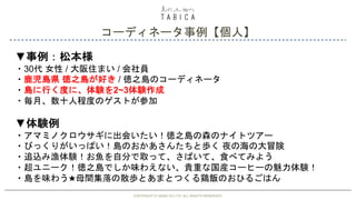 COPYRIGHT © GAIAX CO.LTD. ALL RIGHTS RESERVED. 35
コーディネータ事例【個人】
COPYRIGHT © GAIAX CO.LTD. ALL RIGHTS RESERVED.
▼事例：松本様
・30代 女性 / 大阪住まい / 会社員
・鹿児島県 徳之島が好き / 徳之島のコーディネータ
・島に行く度に、体験を2~3体験作成
・毎月、数十人程度のゲストが参加
▼体験例
・アマミノクロウサギに出会いたい！徳之島の森のナイトツアー
・びっくりがいっぱい！島のおかあさんたちと歩く 夜の海の大冒険
・追込み漁体験！お魚を自分で取って、さばいて、食べてみよう
・超ユニーク！徳之島でしか味わえない、貴重な国産コーヒーの魅力体験！
・島を味わう★母間集落の散歩とあまとつくる鶏飯のおひるごはん
 