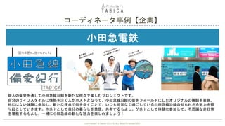 COPYRIGHT © GAIAX CO.LTD. ALL RIGHTS RESERVED. 36
小田急電鉄
コーディネータ事例【企業】
COPYRIGHT © GAIAX CO.LTD. ALL RIGHTS RESERVED.
個人の偏愛を通して小田急線沿線を新たな視点で楽しむプロジェクトです。
自分のライフスタイルに情熱を注ぐ人がホストとなって、小田急線沿線の街をフィールドにしたオリジナルの体験を実施。
他にはない体験に参加し、新たな視点で街を歩くことで、いつも何気なく過ごしている小田急線沿線の知られざる魅力を掘
り起こしていきます。ホストとして自分の暮らしを発信、共有するもよし。ゲストとして体験に参加して、不思議な非日常
を堪能するもよし。一緒に小田急線の新たな魅力を楽しみましょう！
 