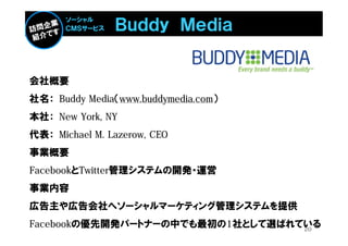 Ｂｕｄｄｙ Ｍｅｄｉａ
       ソーシャル
       ＣＭＳサービス




会社概要
社名： Buddy Media（www.buddymedia.com）
本社： New York, NY
代表： Michael M. Lazerow, CEO
事業概要
FacebookとTwitter管理システムの開発・運営
事業内容
広告主や広告会社へソーシャルマーケティング管理システムを提供
Facebookの優先開発パートナーの中でも最初の1社として選ばれている
                                  20
 