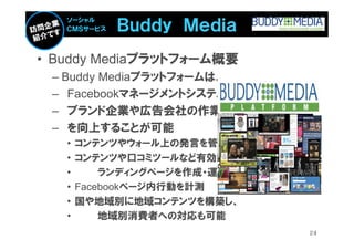 Ｂｕｄｄｙ Ｍｅｄｉａ
   ソーシャル
   ＣＭＳサービス



• Buddy Mediaプラットフォーム概要
 – Buddy Mediaプラットフォームは、
 – Facebookマネージメントシステムで、
 – ブランド企業や広告会社の作業効率
 – を向上することが可能
   •   コンテンツやウォール上の発言を管理
   •   コンテンツや口コミツールなど有効的な
   •       ランディングページを作成・運用可能
   •   Facebookページ内行動を計測
   •   国や地域別に地域コンテンツを構築し、
   •       地域別消費者への対応も可能
                               24
 