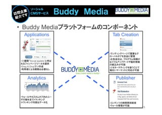 Ｂｕｄｄｙ Ｍｅｄｉａ
       ソーシャル
       ＣＭＳサービス



• Buddy Mediaプラットフォームのコンポーネント
  Applications                            Tab Creation


                                         •ランディングページで重要なグ
                                         ローバルタブを自由に管理
                                         •広告会社は、プログラム知識が
•35種類“Social applets”と呼ば                 なくてもアップデートや動的情報
れるファンページツールを提供                           の組込みが可能
•Drag & DropでUI作成                        •ジオターゲティングを使うことで
•利用者による開発は必要なし                           幅広いマーケットに対応が可能


     Analytics                              Publisher


•ウォールやカスタムタブ内のユー
ザ行動を全てトラッキング
•トラッキング内容はデータ化                           •コンテンツの時間帯別配信
                                         •ウォール管理が可能
                                                            25
 