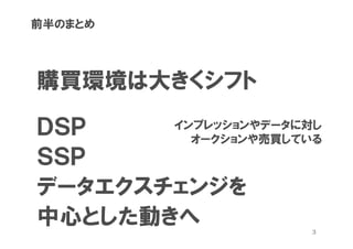 前半のまとめ




購買環境は大きくシフト

ＤＳＰ    インプレッションやデータに対し
         オークションや売買している
ＳＳＰ
データエクスチェンジを
中心とした動きへ             3
 
