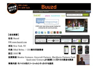ロケーション
          ベースサービス                Ｂｕｕｚｄ




【会社概要】
社名：Buzzd
URL:www.buzzd.com
本社：New York, NY
代表：Nihal Mehta / CEO兼共同創業者
設立：2007年
投資関連：Monitor Ventures, Greycroft Partners, Blackberry Partners Fund,
              Qualcomm Venturesより総額350万ドルの資金を調達
事業内容：モバイル向けソーシャルシティガイドを提供                                              41
 