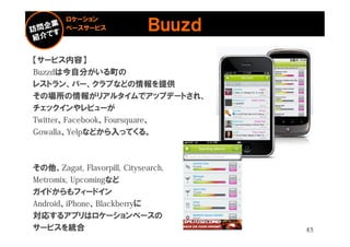 ロケーション
        ベースサービス              Ｂｕｕｚｄ
【サービス内容】
Buzzdは今自分がいる町の
レストラン、バー、クラブなどの情報を提供
その場所の情報がリアルタイムでアップデートされ、
チェックインやレビューが
Twitter、Facebook、Foursquare、
Gowalla、Yelpなどから入ってくる。



その他、Zagat, Flavorpill, Citysearch,
Metromix, Upcomingなど
ガイドからもフィードイン
Android、iPhone、Blackberryに
対応するアプリはロケーションベースの
サービスを統合                              43
 