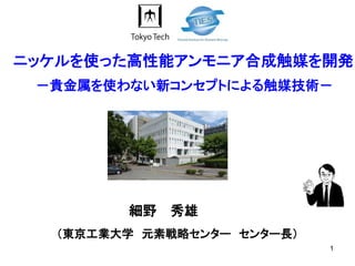 1
（東京工業大学 元素戦略センター センター長）
－貴金属を使わない新コンセプトによる触媒技術－
細野 秀雄
ニッケルを使った高性能アンモニア合成触媒を開発
 