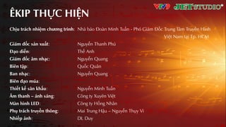 ÊKIP THỰC HIỆN
Chịu trách nhiệm chƣơng trình: Nhà báo Đoàn Minh Tuấn - Phó Giám Đốc Trung Tâm Truyền Hình
Việt Nam tƲi Tp. HCM
Giám đốc sƧn xuƩt: Nguyễn Thanh Phú
Đƥo diễn: Thế Anh
Giám đốc âm nhƥc: Nguyễn Quang
Biên tập: Quốc Quân
Ban nhƥc: Nguyễn Quang
Biên đƥo múa:
Thiết kế sân khƩu: Nguyễn Minh Tuấn
Âm thanh – ánh sáng: Công ty Xuyên Việt
Màn hình LED: Công ty Hồng Nhân
Phụ trách truyền thông: Mai Trung Hậu – Nguyễn Thụy Vi
Nhiếp Ƨnh: DL Duy
 
