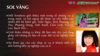 SOL VÀNG
Mỗi liveshow giới thiệu một trong số những ca sĩ
trong nước và hải ngoƲi đã được sự yêu mến của
nhiều thế hệ khán giả: Tuấn Ngọc, Elvis Phương, Lệ
Thu, Phương Dung, Ánh Tuyết, Giao Linh, Hương
Lan, Bạch Yến…
Giới thiệu những ca khúc đã làm nên tên tuổi lồng
ghép với những tài liệu về cuộc đời và sự nghiệp của
ca sĩ
Sự tham gia của các nhƲc sĩ, ca sĩ khách mời có
ảnh hưởng đến sự nghiệp của ca sĩ
 