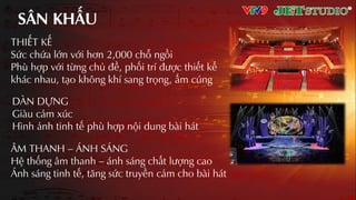 SÂN KHƨU
THIẾT KẾ
Sức chứa lớn với hơn 2,000 chỗ ngồi
Phù hợp với từng chủ đề, phối trí được thiết kế
khác nhau, tƲo không khí sang trọng, ấm cúng
ÂM THANH – ÁNH SÁNG
Hệ thống âm thanh – ánh sáng chất lượng cao
Ánh sáng tinh tế, tăng sức truyền cảm cho bài hát
DÀN DỰNG
Giàu cảm xúc
Hình ảnh tinh tế phù hợp nội dung bài hát
 
