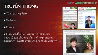TRUYỀN THÔNG
 Tổ chức họp báo
 Website
 Forum
 Hơn 50 đầu báo với trên 100 tin bài
trước và sau chương trình: Vnexpress.net,
Tuoitre.vn, Dantri.com, 24h.com.vn, Zing.vn, …
 