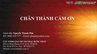 Giám đốc Nguyễn Thanh Phú
ĐT: 0903 639 777 – Email: phujet@yahoo.com
CTY TNHH GIẢI TRÍ ÂM NHẠC BƯỚC NHẢY
688 Lê Hồng Phong, P.10, Q.10, TP.HCM
ĐT: 08 66787576 - Fax : 08 39381775
Website: www.jetstudio.com.vn
CHÂN THÀNH CẢM ƠN
 