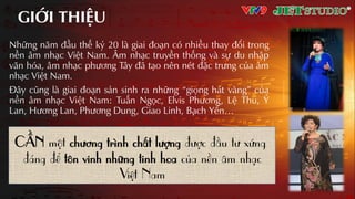 GIỚI THIỆU
Những năm đầu thế kỷ 20 là giai đoƲn có nhiều thay đổi trong
nền âm nhƲc Việt Nam. Âm nhƲc truyền thống và sự du nhập
văn hóa, âm nhƲc phương Tây đã tƲo nên nét đặc trưng của âm
nhƲc Việt Nam.
Đây cũng là giai đoƲn sản sinh ra những “giọng hát vàng” của
nền âm nhƲc Việt Nam: Tuấn Ngọc, Elvis Phương, Lệ Thu, Ý
Lan, Hương Lan, Phương Dung, Giao Linh, Bạch Yến…
CẦN một chương trình chất lượng được đầu tư xứng
đáng để tôn vinh những tinh hoa của nền âm nhạc
Việt Nam
 
