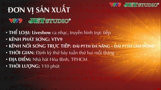 ĐƠN VỊ SƦN XUƨT
• THỂ LOƤI: Liveshow ca nhƲc, truyền hình trực tiếp
• KÊNH PHÁT SÓNG: VTV9
• KÊNH NỐI SÓNG TRƢ̣C TIẾP: ĐÀI PTTH ĐÀ NẴNG – ĐÀI PTTH LÂM ĐỒNG
• THỜI GIAN: Định kỳ thứ bảy tuần thứ hai mỗi tháng
• ĐỊA ĐIỂM: Nhà hát Hòa Bình, TP.HCM
• THỜI LƢỢNG: 110 phút
 