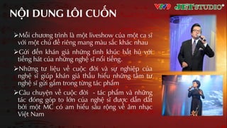 NỘI DUNG LÔI CUỐN
Mỗi chương trình là một liveshow của một ca sĩ
với một chủ đề riêng mang màu sắc khác nhau
Gửi đến khán giả những tình khúc bất hủ với
tiếng hát của những nghệ sĩ nổi tiếng.
Những tư liệu về cuộc đời và sự nghiệp của
nghệ sĩ giúp khán giả thấu hiểu những tâm tư
nghệ sĩ gửi gắm trong từng tác phẩm
Câu chuyện về cuộc đời - tác phẩm và những
tác đóng góp to lớn của nghệ sĩ được dẫn dắt
bởi một MC có am hiểu sâu rộng về âm nhƲc
Việt Nam
 