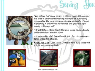 “ We believe that every person is able to make differences in the lives of others by something as simple as purchasing responsibly. Our customers are already seeing the change happening in the lives of the families that grow the high quality coffee we sell.” Brazil Coffee - Dark Roast :  Caramel tones, rounded nutty undertones with a hint of spice. Honduras Decaf Coffee  - Dark Roast  :  Smooth molasses tones with a hint of spice.   Peru Half-Caff  - Dark Roast Coffee :  Sweet fruity tones with a light, easy-drinking body.   www.camanoislandcoffee.com 