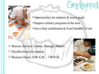Opportunities for students & recent grads Support culinary programs in the area Serve Safe certification & Food Handler’s Card Bussers, Servers, Cashier, Manager, Bakers Flexible hours for students Business Hours: 8:00 A.M. – 7:00 P.M. 