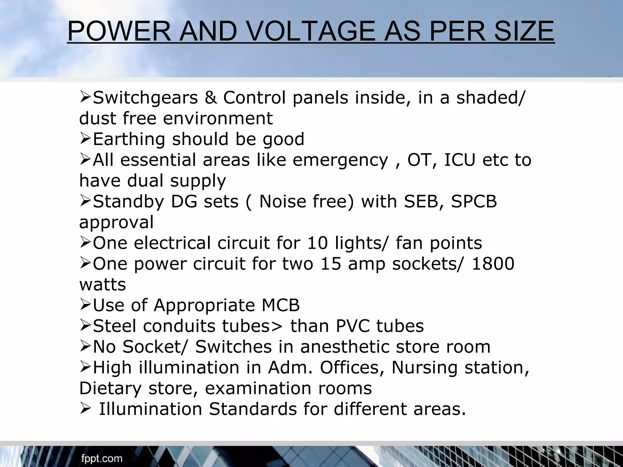 POWER AND VOLTAGE AS PER SIZE

Switchgears & Control panels inside, in a shaded/
dust free environment
Earthing should be good
All essential areas like emergency , OT, ICU etc to
have dual supply
Standby DG sets ( Noise free) with SEB, SPCB
approval
One electrical circuit for 10 lights/ fan points
One power circuit for two 15 amp sockets/ 1800
watts
Use of Appropriate MCB
Steel conduits tubes> than PVC tubes
No Socket/ Switches in anesthetic store room
High illumination in Adm. Offices, Nursing station,
Dietary store, examination rooms
 Illumination Standards for different areas.
 