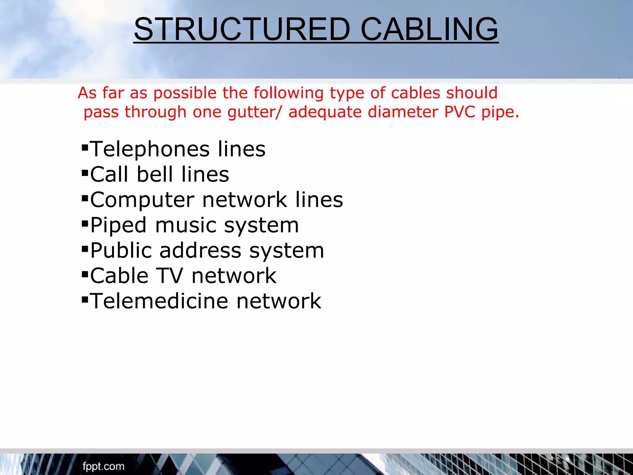 STRUCTURED CABLING
As far as possible the following type of cables should
 pass through one gutter/ adequate diameter PVC pipe.

Telephones lines
Call bell lines
Computer network lines
Piped music system
Public address system
Cable TV network
Telemedicine network
 