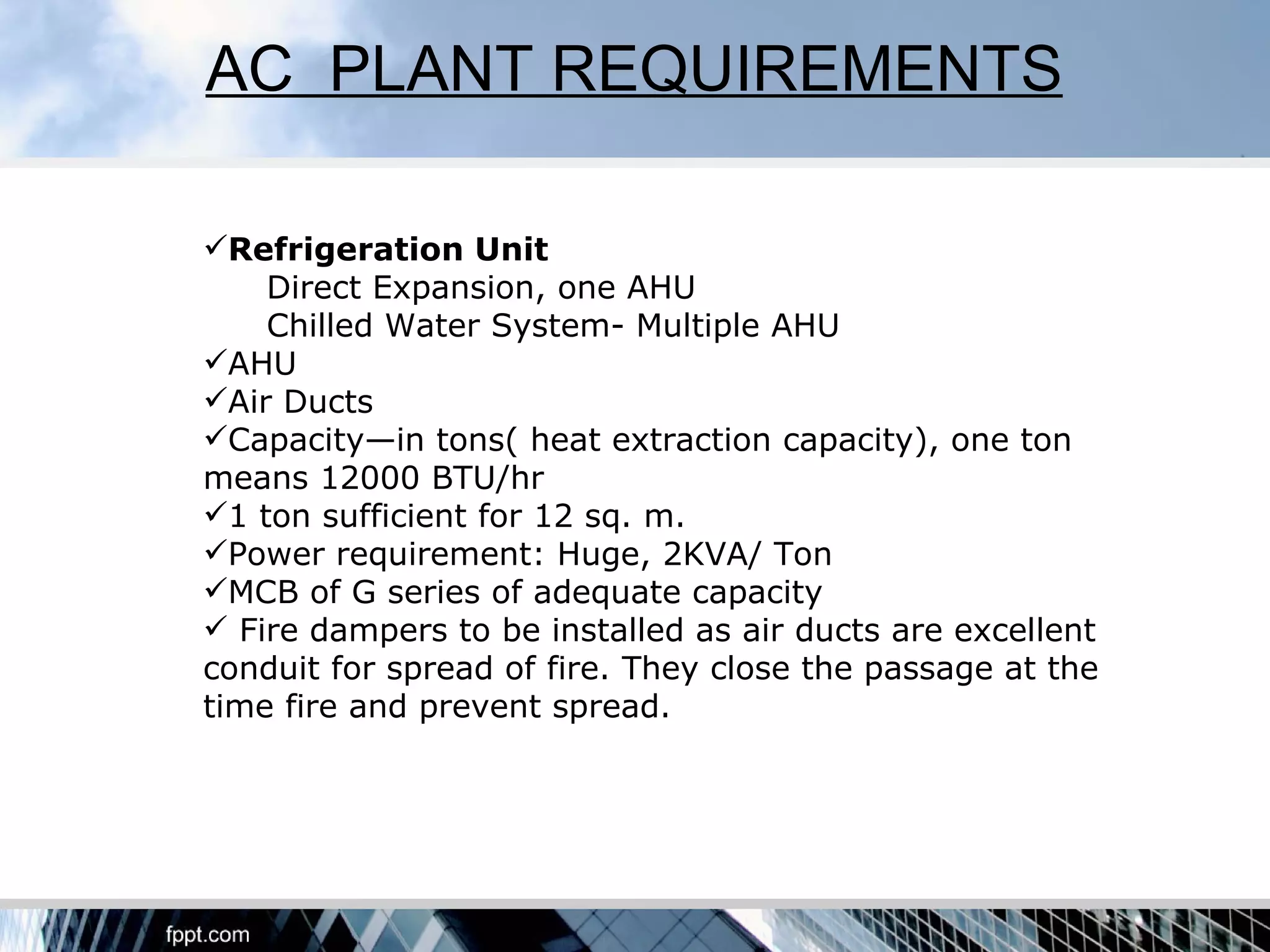 AC PLANT REQUIREMENTS

Refrigeration Unit
    Direct Expansion, one AHU
    Chilled Water System- Multiple AHU
AHU
Air Ducts
Capacity—in tons( heat extraction capacity), one ton
means 12000 BTU/hr
1 ton sufficient for 12 sq. m.
Power requirement: Huge, 2KVA/ Ton
MCB of G series of adequate capacity
 Fire dampers to be installed as air ducts are excellent
conduit for spread of fire. They close the passage at the
time fire and prevent spread.
 